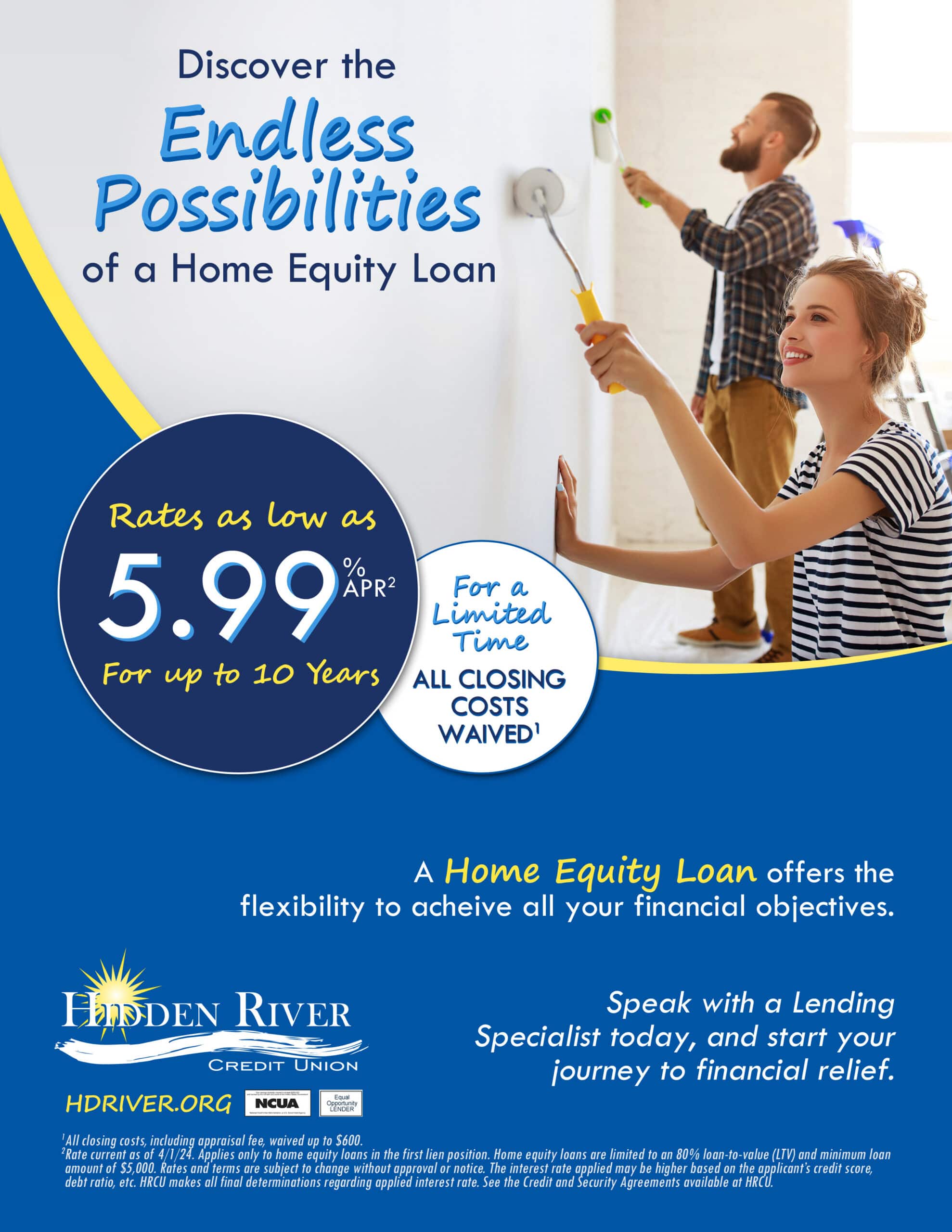 Discover the Endless Possibilities of a Home Equity Loan. Rates as low as 5.99% APR for up to 10 years. For a Limited Time - All Closing Costs Waived. Woman and man painting wall in sunny room. A Home Equity Loan offers the flexibility to achieve all your financial objectives. Speak with a Lending Specialist today, and start your journey to financial relief.